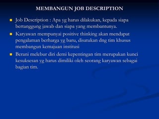 MEMBANGUN JOB DESCRIPTION
 Job Description : Apa yg harus dilakukan, kepada siapa
bertanggung jawab dan siapa yang membantunya.
 Karyawan mempunyai positive thinking akan mendapat
pengalaman berharga yg baru, disatukan dng tim khusus
membangun kemajuan institusi
 Berani melebur diri demi kepentingan tim merupakan kunci
kesuksesan yg harus dimiliki oleh seorang karyawan sebagai
bagian tim.
 