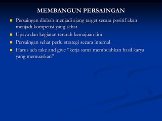 MEMBANGUN PERSAINGAN
 Persaingan diubah menjadi ajang target secara positif akan
menjadi kompetisi yang sehat.
 Upaya dan kegiatan terarah kemajuan tim
 Persaingan sehat perlu strategi secara internal
 Harus ada take and give “kerja sama membuahkan hasil karya
yang memuaskan”
 