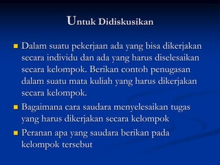 Untuk Didiskusikan
 Dalam suatu pekerjaan ada yang bisa dikerjakan
secara individu dan ada yang harus diselesaikan
secara kelompok. Berikan contoh penugasan
dalam suatu mata kuliah yang harus dikerjakan
secara kelompok.
 Bagaimana cara saudara menyelesaikan tugas
yang harus dikerjakan secara kelompok
 Peranan apa yang saudara berikan pada
kelompok tersebut
 