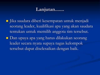 Lanjutan.......
 Jika saudara diberi kesempatan untuk menjadi
seorang leader, kualifikasi apa yang akan saudara
tentukan untuk memilih anggota tim tersebut.
 Dan upaya apa yang harus dilakukan seorang
leader secara nyata supaya tugas kelompok
tersebut dapat diselesaikan dengan baik.
 
