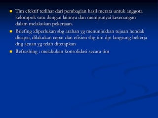  Tim efektif terlihat dari pembagian hasil merata untuk anggota
kelompok satu dengan lainnya dan mempunyai kesenangan
dalam melakukan pekerjaan.
 Briefing :diperlukan sbg arahan yg menunjukkan tujuan hendak
dicapai, dilakukan cepat dan efisien shg tim dpt langsung bekerja
dng acuan yg telah ditetapkan
 Refreshing : melakukan konsolidasi secara tim
 