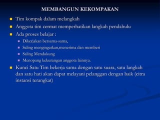 MEMBANGUN KEKOMPAKAN
 Tim kompak dalam melangkah
 Anggota tim cermat memperhatikan langkah pendahulu
 Ada proses belajar :
 Dikerjakan bersama-sama,
 Saling mengingatkan,menerima dan memberi
 Saling Mendukung
 Menopang kekurangan anggota lainnya.
 Kunci Satu Tim bekerja sama dengan satu suara, satu langkah
dan satu hati akan dapat melayani pelanggan dengan baik (citra
instansi terangkat)
 
