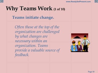 Why Teams Work  (1 of 10) Teams initiate change.  Often those at the top of the organization are challenged by what changes are necessary within an organization. Teams provide a valuable source of feedback. 
