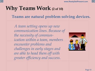 Why Teams Work  (2 of 10) Teams are natural problem solving devices.  A team setting opens up new communication lines. Because of the necessity of commun- ication within a team, members encounter problems and challenges in early stages and are able to head them off with greater efficiency and success. 