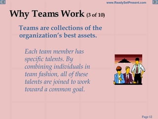 Why Teams Work  (3 of 10) Teams are collections of the organization’s best assets.  Each team member has specific talents. By combining individuals in team fashion, all of these talents are joined to work toward a common goal. 