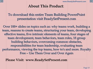 About This Product :  To download this entire Team Building PowerPoint presentation visit ReadySetPresent.com Over 100+ slides on topics such as: why teams work, building a team, reasons to create teams, structuring your team, developing effective teams, five intrinsic elements of teams, four stages of team development, team behaviors, team roles, 18 group building behaviors, overcoming common obstacles, responsibilities for team leadership, evaluating team performance, viewing the top teams, how to's and more. Royalty Free – Use Them Over and Over Again Please Visit:  www.ReadySetPresent.com 