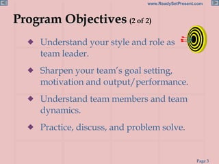 Understand your style and role as  a team leader. Sharpen your team’s goal setting, motivation and output/performance. Understand team members and team dynamics. Practice, discuss, and problem solve. Program Objectives  (2 of 2) 
