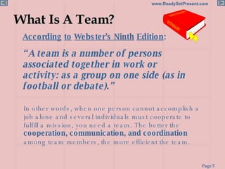 What Is A Team? According   to   Webster's Ninth   Edition : In other words, when one person cannot accomplish a job alone and several individuals must cooperate to fulfill a mission, you need a team. The better the  cooperation, communication, and coordination  among team members, the more efficient the team. “ A team is a number of persons associated together in work or activity: as a group on one side (as in football or debate).” 