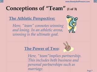 Conceptions of “Team”  (1 of 3) The Athletic Perspective:   Here, “team” connotes winning and losing. In an athletic arena, winning is the ultimate goal. The Power of Two :  Here, “team”implies partnership. This includes both business and personal partnerships such as marriage. 