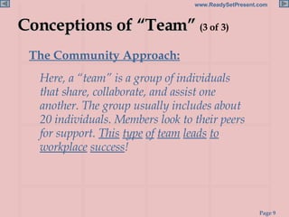 Conceptions of “Team”  (3 of 3) The Community Approach:   Here, a “team” is a group of individuals that share, collaborate, and assist one another. The group usually includes about 20 individuals. Members look to their peers for support.  This   type   of   team   leads   to workplace   success ! 