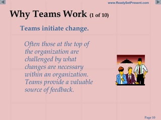 Page 10
www.ReadySetPresent.com
Why Teams Work (1 of 10)
Teams initiate change.
Often those at the top of
the organization are
challenged by what
changes are necessary
within an organization.
Teams provide a valuable
source of feedback.
 