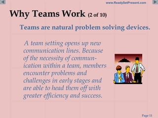 Page 11
www.ReadySetPresent.com
Why Teams Work (2 of 10)
Teams are natural problem solving devices.
A team setting opens up new
communication lines. Because
of the necessity of commun-
ication within a team, members
encounter problems and
challenges in early stages and
are able to head them off with
greater efficiency and success.
 