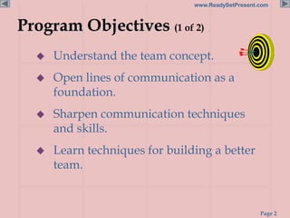 Page 2
www.ReadySetPresent.com
Program Objectives (1 of 2)
 Understand the team concept.
 Open lines of communication as a
foundation.
 Sharpen communication techniques
and skills.
 Learn techniques for building a better
team.
 