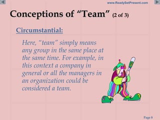 Page 8
www.ReadySetPresent.com
Conceptions of “Team” (2 of 3)
Circumstantial:
Here, “team” simply means
any group in the same place at
the same time. For example, in
this context a company in
general or all the managers in
an organization could be
considered a team.
 