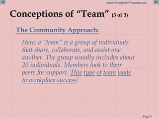 Page 9
www.ReadySetPresent.com
Conceptions of “Team” (3 of 3)
The Community Approach:
Here, a “team” is a group of individuals
that share, collaborate, and assist one
another. The group usually includes about
20 individuals. Members look to their
peers for support. This type of team leads
to workplace success!
 