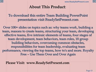About This Product :  To download this entire Team Building PowerPoint presentation visit ReadySetPresent.com Over 100+ slides on topics such as: why teams work, building a team, reasons to create teams, structuring your team, developing effective teams, five intrinsic elements of teams, four stages of team development, team behaviors, team roles, 18 group building behaviors, overcoming common obstacles, responsibilities for team leadership, evaluating team performance, viewing the top teams, how to's and more. Royalty Free – Use Them Over and Over Again Please Visit:  www.ReadySetPresent.com 