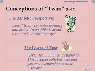 Conceptions of “Team”  (1 of 3) The Athletic Perspective:   Here, “team” connotes winning and losing. In an athletic arena, winning is the ultimate goal. The Power of Two :  Here, “team”implies partnership. This includes both business and personal partnerships such as marriage. 