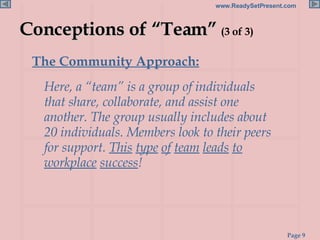 Conceptions of “Team”  (3 of 3) The Community Approach:   Here, a “team” is a group of individuals that share, collaborate, and assist one another. The group usually includes about 20 individuals. Members look to their peers for support.  This   type   of   team   leads   to workplace   success ! 