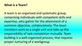 What is a Team?
A team is an organized and systematic group,
comprising individuals with competent skills and
expertise, who gather for the attainment of a
common objective, collaboratively. The team
members work as a single unit and take up the
responsibility of task completion mutually. Team
building is a well-organized process, that requires
proper nurturing of a workgroup.
 