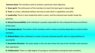 Common Goal: The members work to achieve a particular team objective.
1. Team spirit: The enthusiasm of the members to reach the team goal is always high.
2. Trust: In a team, individuals believe and rely on each other’s capabilities and skills.
3. Leadership: There is clear leadership within a team, and the selected team leader heads the
activities.
4. Mutual Accountability: Each individual is equally responsible for the underperformance and failure
of the team.
5. Interdependency: The actions of the members within a team are jointly dependent on that of other
members.
6. Defined Roles: Every individual in a team, has been allocated specific roles or responsibilities to
accomplish.
7. Streamline Direction: The team leader is the one who shows the way to the members and monitors
their operations.
8. Collaboration: There is a high degree of synergy or coordination among the team members.
 