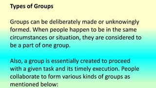 Types of Groups
Groups can be deliberately made or unknowingly
formed. When people happen to be in the same
circumstances or situation, they are considered to
be a part of one group.
Also, a group is essentially created to proceed
with a given task and its timely execution. People
collaborate to form various kinds of groups as
mentioned below:
 