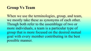 Group Vs Team
When we use the terminologies, group, and team,
we mostly take these as synonyms of each other.
Though both refer to the assemblage of two or
more individuals, a team is a particular type of
group that is more focused on the desired mutual
goal with every member contributing in the best
possible manner.
 