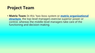 Project Team
• Matrix Team: In this ‘two-boss system or matrix organizational
structure, the top-level managers exercise superior power or
control, whereas the middle-level managers take care of the
functioning and decision-making.
 