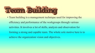 • Team building is a management technique used for improving the
efficiency and performance of the workgroups through various
activities. It involves a lot of skills, analysis and observation for
forming a strong and capable team. The whole sole motive here is to
achieve the organization vision and objectives.
 