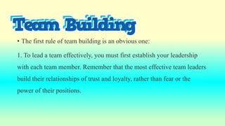 • The first rule of team building is an obvious one:
1. To lead a team effectively, you must first establish your leadership
with each team member. Remember that the most effective team leaders
build their relationships of trust and loyalty, rather than fear or the
power of their positions.
 
