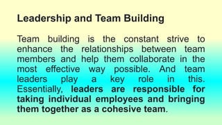 Leadership and Team Building
Team building is the constant strive to
enhance the relationships between team
members and help them collaborate in the
most effective way possible. And team
leaders play a key role in this.
Essentially, leaders are responsible for
taking individual employees and bringing
them together as a cohesive team.
 