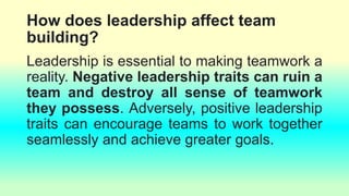 How does leadership affect team
building?
Leadership is essential to making teamwork a
reality. Negative leadership traits can ruin a
team and destroy all sense of teamwork
they possess. Adversely, positive leadership
traits can encourage teams to work together
seamlessly and achieve greater goals.
 