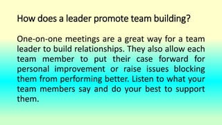 How does a leader promote team building?
One-on-one meetings are a great way for a team
leader to build relationships. They also allow each
team member to put their case forward for
personal improvement or raise issues blocking
them from performing better. Listen to what your
team members say and do your best to support
them.
 