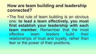 How are team building and leadership
connected?
•The first rule of team building is an obvious
one: to lead a team effectively, you must
first establish your leadership with each
team member. Remember that the most
effective team leaders build their
relationships of trust and loyalty, rather than
fear or the power of their positions.
 