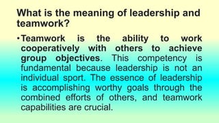 What is the meaning of leadership and
teamwork?
•Teamwork is the ability to work
cooperatively with others to achieve
group objectives. This competency is
fundamental because leadership is not an
individual sport. The essence of leadership
is accomplishing worthy goals through the
combined efforts of others, and teamwork
capabilities are crucial.
 