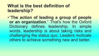 What is the best definition of
leadership?
•“The action of leading a group of people
or an organization.” That's how the Oxford
Dictionary defines leadership. In simple
words, leadership is about taking risks and
challenging the status quo. Leaders motivate
others to achieve something new and better.
 