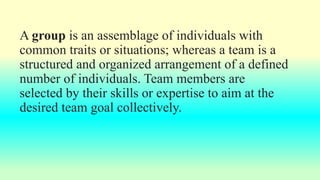 A group is an assemblage of individuals with
common traits or situations; whereas a team is a
structured and organized arrangement of a defined
number of individuals. Team members are
selected by their skills or expertise to aim at the
desired team goal collectively.
 