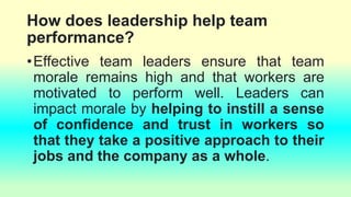 How does leadership help team
performance?
•Effective team leaders ensure that team
morale remains high and that workers are
motivated to perform well. Leaders can
impact morale by helping to instill a sense
of confidence and trust in workers so
that they take a positive approach to their
jobs and the company as a whole.
 