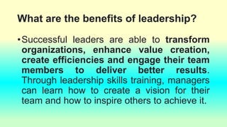What are the benefits of leadership?
•Successful leaders are able to transform
organizations, enhance value creation,
create efficiencies and engage their team
members to deliver better results.
Through leadership skills training, managers
can learn how to create a vision for their
team and how to inspire others to achieve it.
 