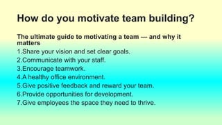 How do you motivate team building?
The ultimate guide to motivating a team — and why it
matters
1.Share your vision and set clear goals.
2.Communicate with your staff.
3.Encourage teamwork.
4.A healthy office environment.
5.Give positive feedback and reward your team.
6.Provide opportunities for development.
7.Give employees the space they need to thrive.
 