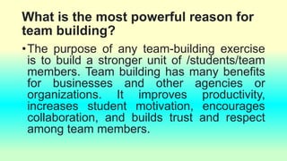 What is the most powerful reason for
team building?
•The purpose of any team-building exercise
is to build a stronger unit of /students/team
members. Team building has many benefits
for businesses and other agencies or
organizations. It improves productivity,
increases student motivation, encourages
collaboration, and builds trust and respect
among team members.
 