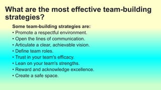 What are the most effective team-building
strategies?
Some team-building strategies are:
• Promote a respectful environment.
• Open the lines of communication.
• Articulate a clear, achievable vision.
• Define team roles.
• Trust in your team's efficacy.
• Lean on your team's strengths.
• Reward and acknowledge excellence.
• Create a safe space.
 