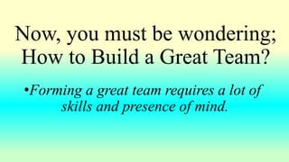 Now, you must be wondering;
How to Build a Great Team?
•Forming a great team requires a lot of
skills and presence of mind.
 