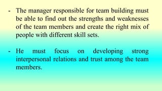 - The manager responsible for team building must
be able to find out the strengths and weaknesses
of the team members and create the right mix of
people with different skill sets.
- He must focus on developing strong
interpersonal relations and trust among the team
members.
 
