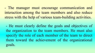 - The manager must encourage communication and
interaction among the team members and also reduce
stress with the help of various team-building activities.
- He must clearly define the goals and objectives of
the organization to the team members. He must also
specify the role of each member of the team to direct
them toward the achievement of the organizational
goals.
 