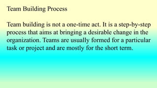 Team Building Process
Team building is not a one-time act. It is a step-by-step
process that aims at bringing a desirable change in the
organization. Teams are usually formed for a particular
task or project and are mostly for the short term.
 