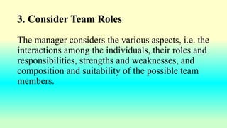 3. Consider Team Roles
The manager considers the various aspects, i.e. the
interactions among the individuals, their roles and
responsibilities, strengths and weaknesses, and
composition and suitability of the possible team
members.
 