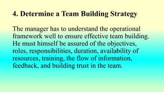 4. Determine a Team Building Strategy
The manager has to understand the operational
framework well to ensure effective team building.
He must himself be assured of the objectives,
roles, responsibilities, duration, availability of
resources, training, the flow of information,
feedback, and building trust in the team.
 