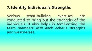 7. Identify Individual’s Strengths
Various team-building exercises are
conducted to bring out the strengths of the
individuals. It also helps in familiarizing the
team members with each other’s strengths
and weaknesses.
 