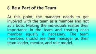8. Be a Part of the Team
At this point, the manager needs to get
involved with the team as a member and not
as a boss. Making the individuals realize their
importance in the team and treating each
member equally is necessary. The team
members should see their manager as their
team leader, mentor, and role model.
 