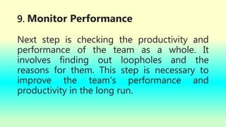 9. Monitor Performance
Next step is checking the productivity and
performance of the team as a whole. It
involves finding out loopholes and the
reasons for them. This step is necessary to
improve the team’s performance and
productivity in the long run.
 